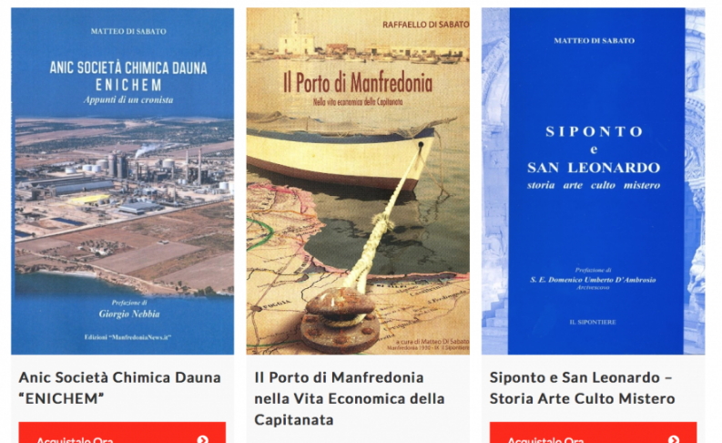 La storia e la cultura di Manfredonia nelle pagine di Raffaello e Matteo Di Sabato. Tre volumi per conoscere e approfondire le origini e gli svolgimenti storici di una città.
Anic Società Chimica Dauna “ENICHEM”- Euro 10.00
Il Porto di Manfredonia nella Vita Economica della Capitanata – Euro 15.00
Siponto e San Leonardo – Storia Arte Culto Mistero – Euro 10.00